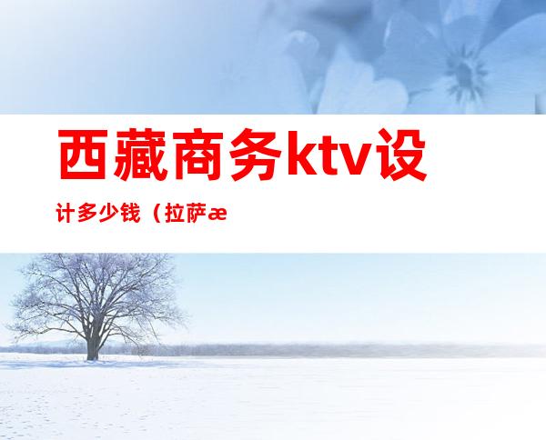 西藏商务ktv设计多少钱(拉萨有多少家KTV)