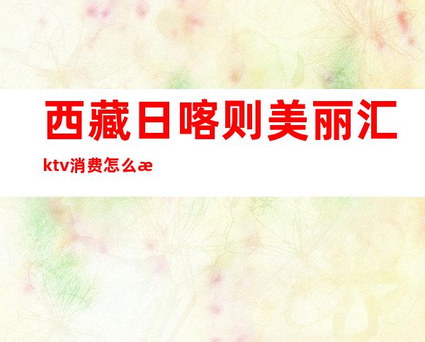 西藏日喀则美丽汇ktv消费怎么样(日喀则ktv消费水平)
