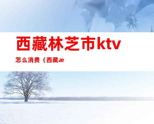 西藏林芝市ktv怎么消费(西藏有ktv吗)
