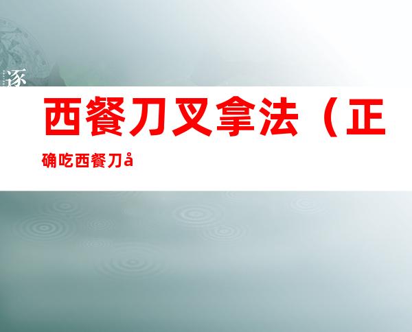 西餐刀叉拿法(正确吃西餐刀叉拿法)