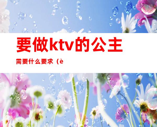 要做ktv的公主需要什么要求（要做ktv的公主需要什么要求）
