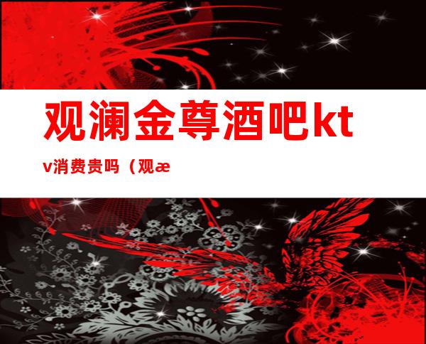 观澜金尊酒吧ktv消费贵吗(观澜金樽酒吧消费)
