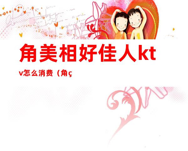 角美相好佳人ktv怎么消费(角美ktv最低消费是多少)