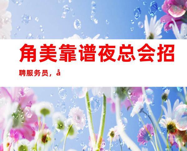 角美靠谱夜总会招聘服务员,带你挣,待遇很好