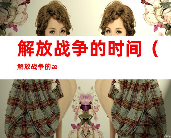 解放战争的时间(解放战争的时间是1946年下到1949年十月)