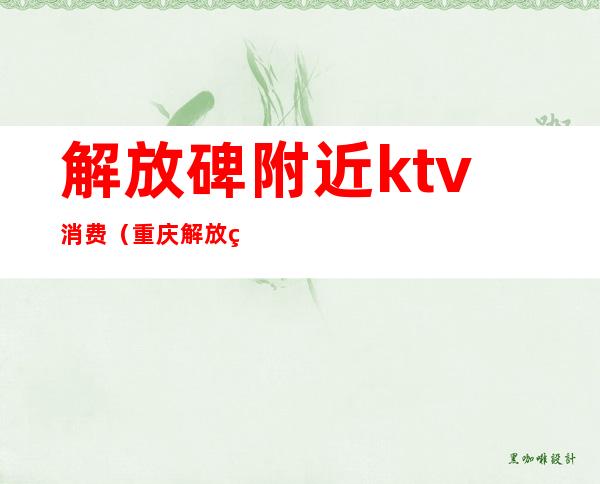 解放碑附近ktv消费(重庆解放碑ktv哪家好)