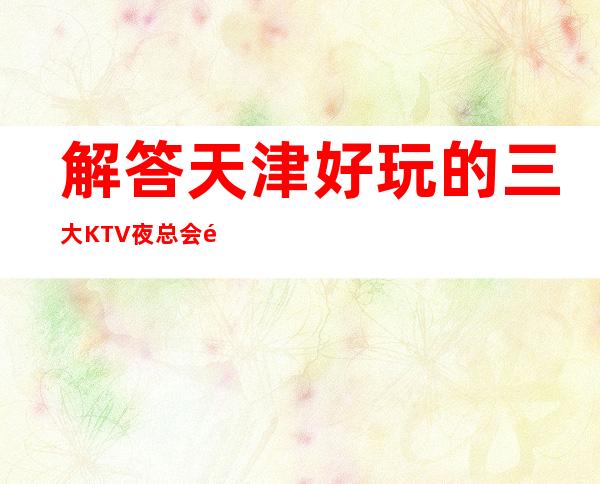 解答天津好玩的三大KTV夜总会高端排名和包厢预订消费