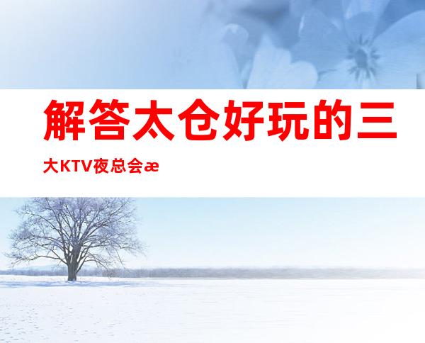 解答太仓好玩的三大KTV夜总会更高排名和包厢预订消费