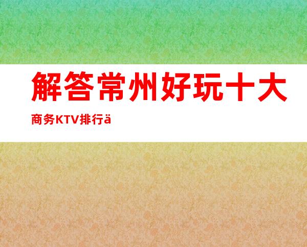 解答常州好玩十大商务KTV排行.以及常州夜总会消费水平