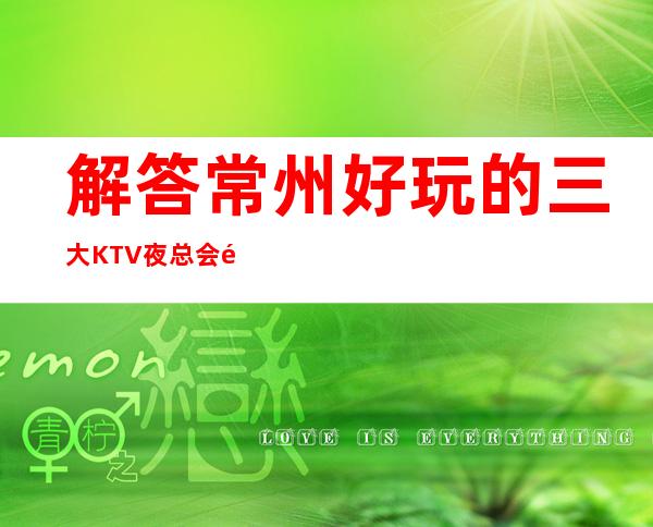 解答常州好玩的三大KTV夜总会高端排名和包厢预订消费