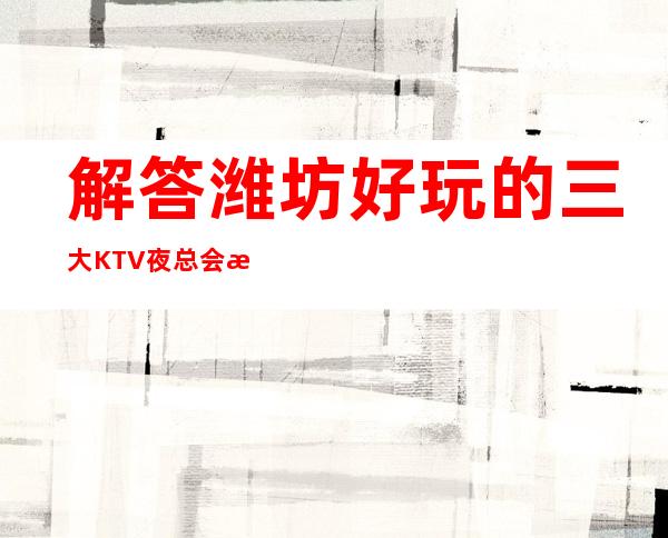 解答潍坊好玩的三大KTV夜总会更高排名和包厢预订消费