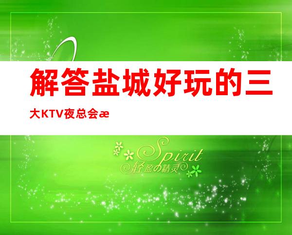 解答盐城好玩的三大KTV夜总会更高排名和包厢预订消费