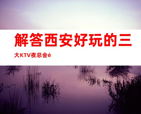 解答西安好玩的三大KTV夜总会高端排名和包厢预订消费