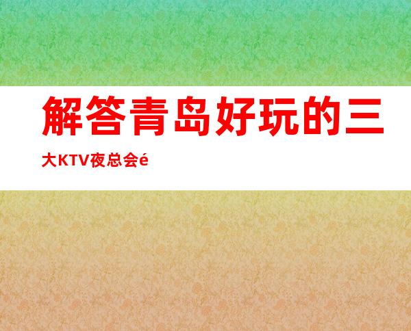 解答青岛好玩的三大KTV夜总会高端排名和包厢预订消费