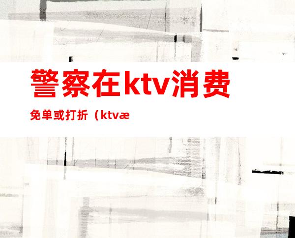 警察在ktv消费免单或打折(ktv打折卡内容)