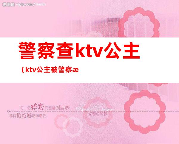 警察查ktv公主（ktv公主被警察抓走怎么处理）