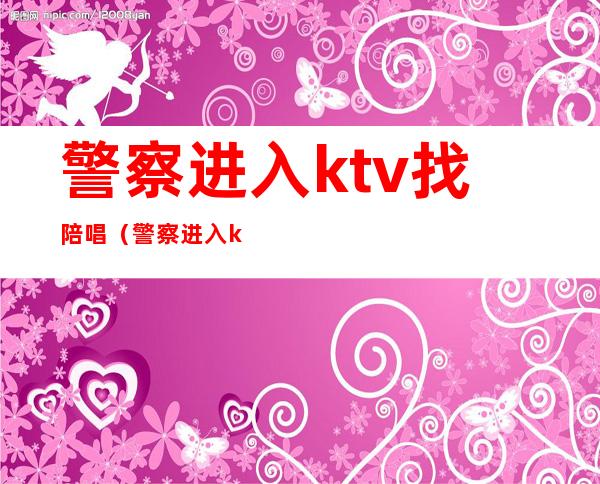 警察进入ktv找陪唱（警察进入ktv找陪唱犯法吗）
