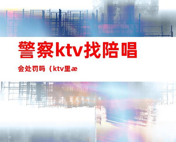警察ktv找陪唱会处罚吗（ktv里找陪唱违法吗）