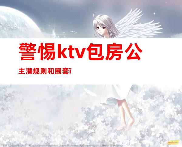 警惕ktv包房公主潜规则和圈套(ktv包房公主出台多少钱)