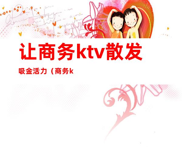 让商务ktv散发吸金活力(商务ktv男营销)