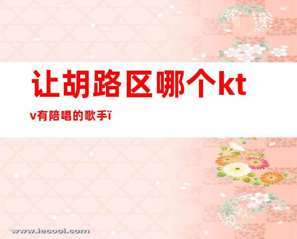 让胡路区哪个ktv有陪唱的歌手(北京哪里有陪唱的ktv)