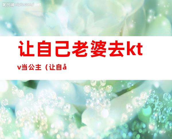 让自己老婆去ktv当公主(让自己老婆去ktv当公主好吗)
