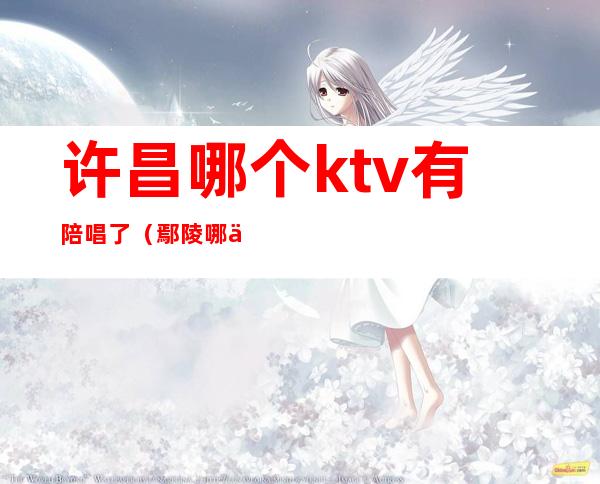 许昌哪个ktv有陪唱了（鄢陵哪个ktv有陪唱的）