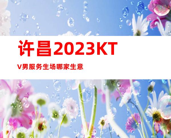 许昌2023KTV男服务生场哪家生意好-入行要跟对人