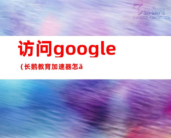 访问google(长鹅教育加速器怎么访问google)
