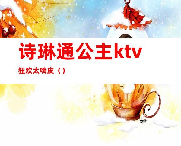 诗琳通公主ktv狂欢太嗨皮()