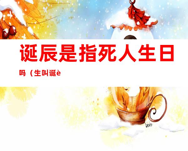 诞辰是指死人生日吗(生叫诞辰,死的日子叫什么?)