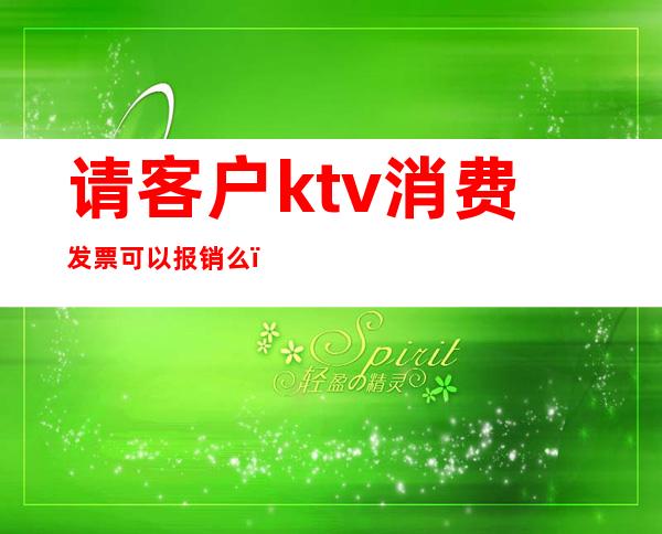 请客户ktv消费发票可以报销么(ktv消费可以开票吗)