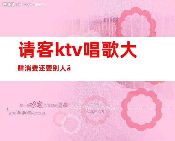 请客ktv唱歌大肆消费还要别人买单()