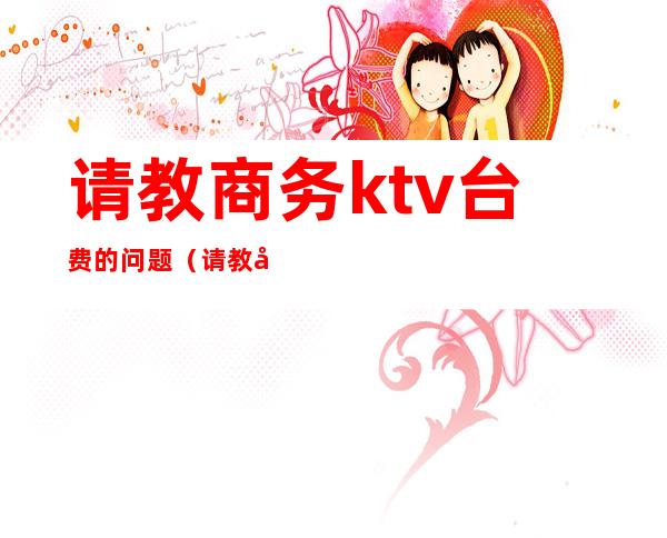 请教商务ktv台费的问题(请教商务ktv台费的问题怎么回答)