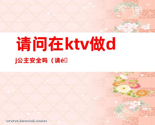 请问在ktv做dj公主安全吗(请问在ktv做dj公主安全吗)