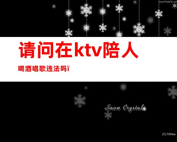 请问在ktv陪人喝酒唱歌违法吗(请问在ktv陪人喝酒唱歌违法吗)
