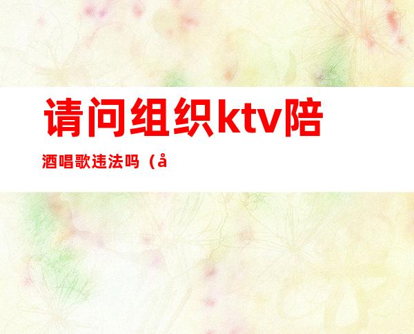 请问组织ktv陪酒唱歌违法吗(在ktv有偿陪客人唱歌喝酒违法吗)