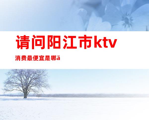 请问阳江市ktv消费最便宜是哪个（）
