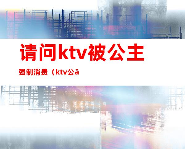 请问ktv被公主强制消费(ktv公主不喝酒)
