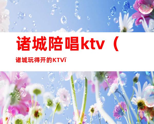 诸城陪唱ktv(诸城玩得开的KTV)