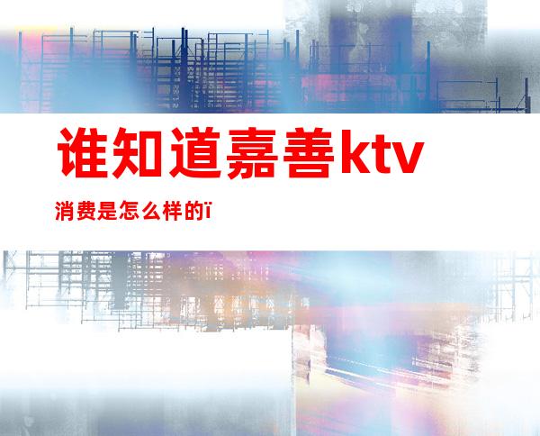 谁知道嘉善ktv消费是怎么样的()