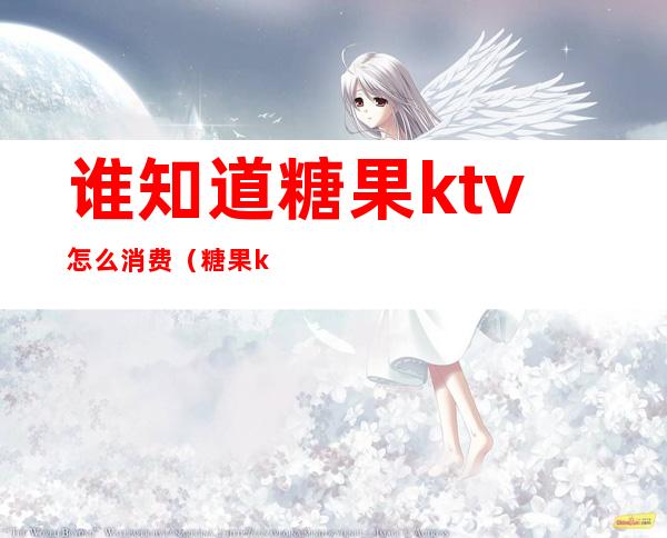 谁知道糖果ktv怎么消费(糖果ktv怎么收费下午1点至6点)