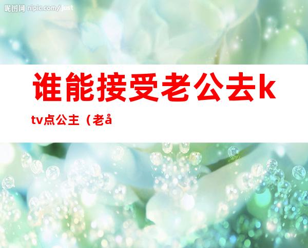 谁能接受老公去ktv点公主(老公应酬去KTV找了公主)