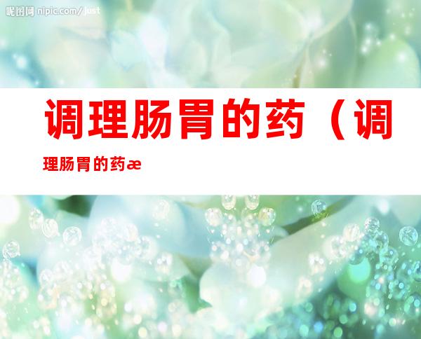 调理肠胃的药(调理肠胃的药排名)