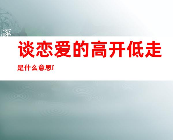 谈恋爱的高开低走是什么意思（感情高开低走是什么意思）