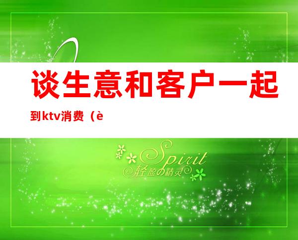 谈生意和客户一起到ktv消费(谈生意为什么要去ktv)
