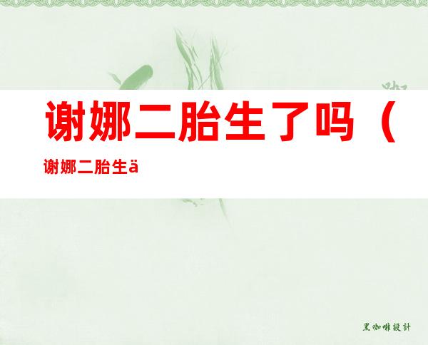 谢娜二胎生了吗(谢娜二胎生了吗,生了说一声,搞得太神秘了)
