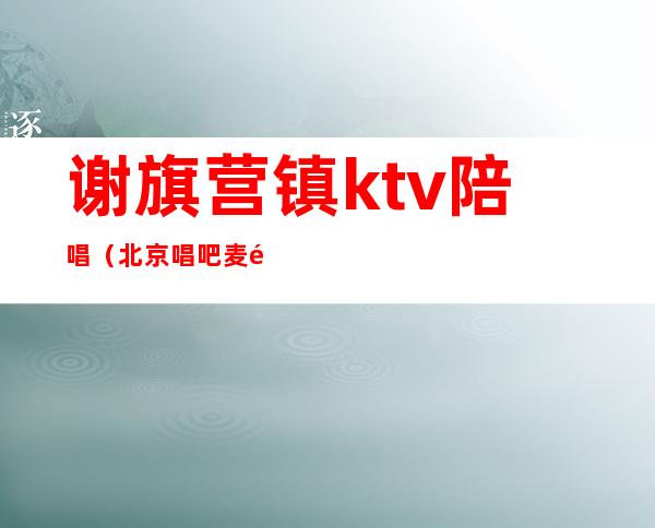 谢旗营镇ktv陪唱(北京唱吧麦颂ktv有陪唱吗)