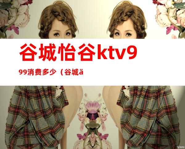 谷城怡谷ktv999消费多少（谷城亮点ktv电话多少）