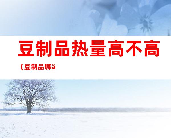 豆制品热量高不高(豆制品哪些热量最低)